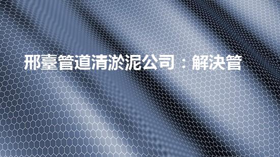 邢臺管道清淤泥公司：解決管道堵塞的神奇秘密！